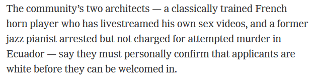 The community’s two architects — a classically trained French horn player who has livestreamed his own sex videos, and a former jazz pianist arrested but not charged for attempted murder in Ecuador — say they must personally confirm that applicants are white before they can be welcomed in.