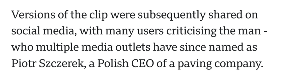 Versions of the clip were subsequently shared on social media, with many users criticising the man - who multiple media outlets have since named as Piotr Szczerek, a Polish CEO of a paving company.