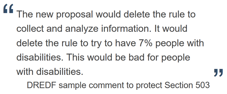 The new proposal would delete the rule to collect and analyze information. It would delete the rule to try to have 7% people with disabilities. This would be bad for people with disabilities. — DREDF sample comment to protect Section 503
