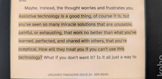 “Assistive technology is a good thing, of course it is, but you’ve seen so many miracle solutions that are unusable, painful, or exhausting, that work no better than what you’ve learned, perfected, and shared with others, that you’re sceptical. How will they treat you if you can’t use this technology? What if you don’t want it?” Photo is from the screen of my Kobo e-reader.