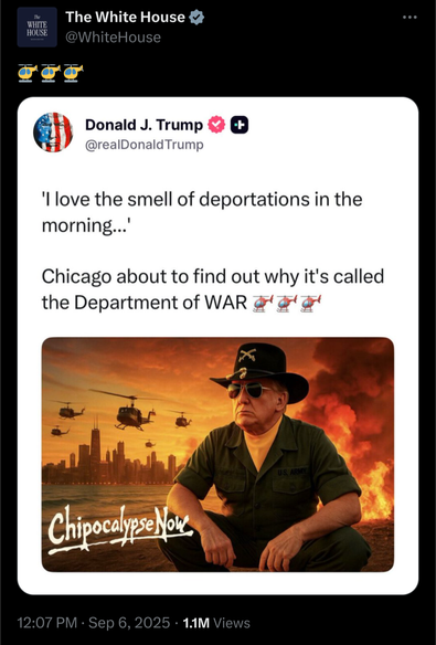 Trump tweet: “'I love the smell of deportations in the morning...' Chicago about to find out why it's called the Department of WAR [3 helicopter emoji].” With a generated image of Trump as the lieutenant colonel in ‘Apocalypse Now’, featuring helicopters flying over burning villages with the text ‘Chipocalypse Now’. This is retweeted by the White House account with 3 helicopter emoji.
