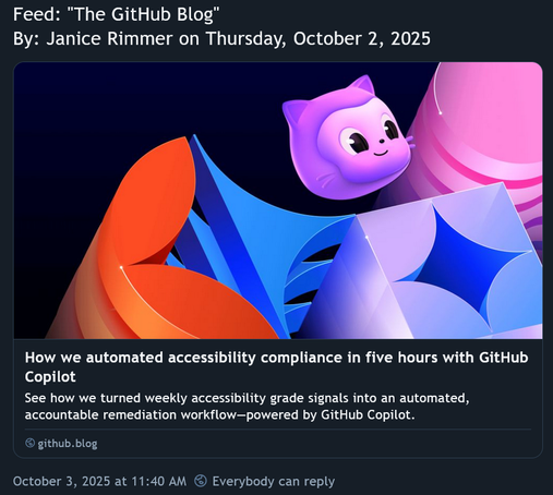 Bluesky post: “Feed: "The GitHub Blog" By: Janice Rimmer on Thursday, October 2, 2025. How we automated accessibility compliance in five hours with GitHub Copilot. See how we turned weekly accessibility grade signals into an automated, accountable remediation workflow—powered by GitHub Copilot. github.blog. October 3, 2025 at 11:40 AM”
