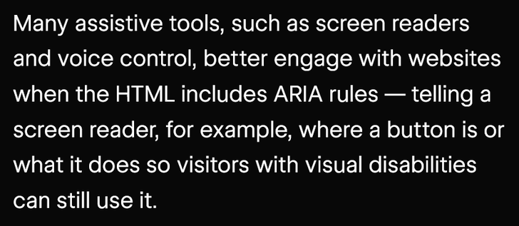 Many assistive tools, such as screen readers and voice control, better engage with websites when the HTML includes ARIA rules — telling a screen reader, for example, where a button is or what it does so visitors with visual disabilities can still use it.