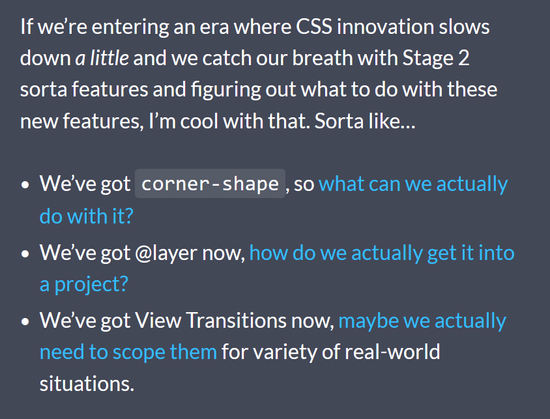 If we’re entering an era where CSS innovation slows down a little and we catch our breath with Stage 2 sorta features and figuring out what to do with these new features, I’m cool with that. Sorta like…
• We’ve got corner-shape, so what can we actually do with it?
• We’ve got @layer now, how do we actually get it into a project?
• We’ve got View Transitions now, maybe we actually need to scope them for variety of real-world situations.
