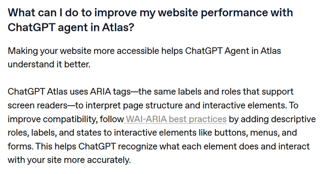 What can I do to improve my website performance with ChatGPT agent in Atlas?

Making your website more accessible helps ChatGPT Agent in Atlas understand it better.

ChatGPT Atlas uses ARIA tags—the same labels and roles that support screen readers—to interpret page structure and interactive elements. To improve compatibility, follow WAI-ARIA best practices by adding descriptive roles, labels, and states to interactive elements like buttons, menus, and forms. This helps ChatGPT recognize what e…