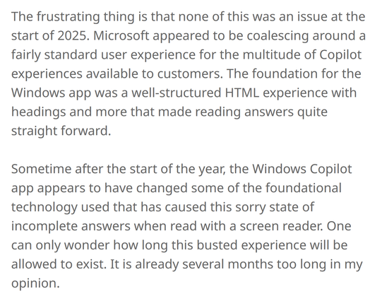 The frustrating thing is that none of this was an issue at the start of 2025. Microsoft appeared to be coalescing around a fairly standard user experience for the multitude of Copilot experiences available to customers. The foundation for the Windows app was a well-structured HTML experience with headings and more that made reading answers quite straight forward.

Sometime after the start of the year, the Windows Copilot app appears to have changed some of the foundational technology used that …