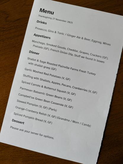 Menu, Thanksgiving 27 November 2025.
Drinks: Prosecco, Gins & Tonic / Ginger Ale & Beer, Eggnog, Wines.
Appetizers: Manchego, Smoked Gouda, Cheddar, Grapes, Crackers (GF), Pretzels (GF), French Onion Dip, Stuff we found in boxes.
Dinner: Shallot & Sage Roasted Plainville Farms Fresh Turkey with shallot gravy (GF); Garlic Mashed Red Potatoes (V, GF); Stuffing with Shallots, Apples, Pecans, Cranberries (V, GF); Spiced Carrots & Butternut Squash (V, GF); Parmesan Balsamic Green Beans (V, GF); C…