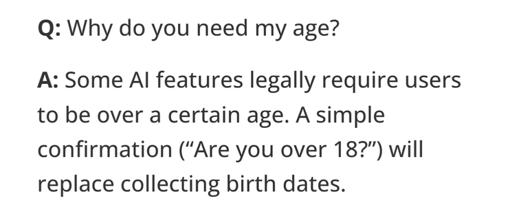 Q: Why do you need my age?
A: Some AI features legally require users to be over a certain age. A simple confirmation (“Are you over 18?”) will replace collecting birth dates.