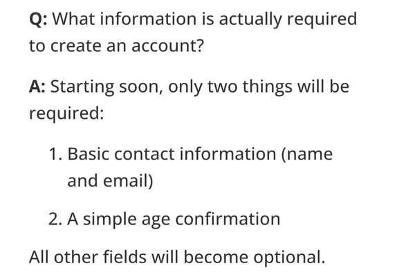 Q: What information is actually required to create an account?
A: Starting soon, only two things will be required:
1. Basic contact information (name and email),
2. A simple age confirmation.
All other fields will become optional.