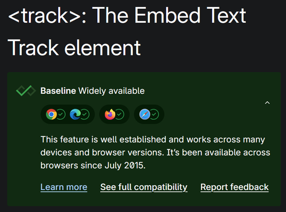 MDN page: <track>: The Embed Text Track element.  Baseline Widely available. Green checkmarks for Chrome, Edge, Firefox, Safari. This feature is well established and works across many devices and browser versions. It’s been available across browsers since ⁨July 2015⁩.