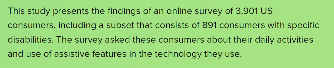This study presents the findings of an online survey of 3,901 US consumers, including a subset that consists of 891 consumers with specific disabilities. The survey asked these consumers about their daily activities and use of assistive features in the technology they use.