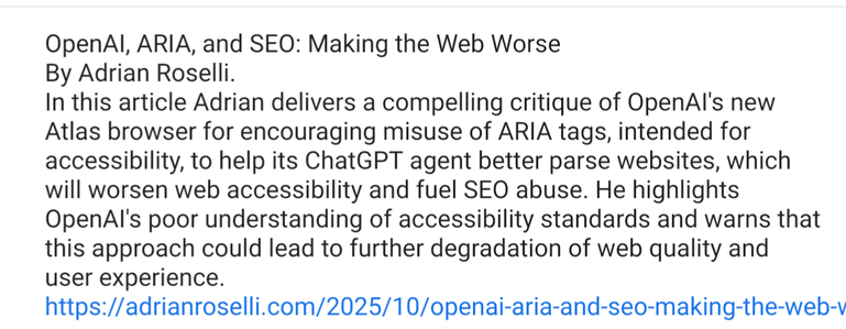 OpenAI, ARIA, and SEO: Making the Web Worse By Adrian Roselli.
In this article Adrian delivers a compelling critique of OpenAI's new Atlas browser for encouraging misuse of ARIA tags, intended for accessibility, to help its ChatGPT agent better parse websites, which will worsen web accessibility and fuel SEO abuse. He highlights OpenAI's poor understanding of accessibility standards and warns that this approach could lead to further degradation of web quality and user experience.