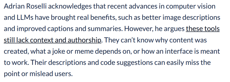 Adrian Roselli acknowledges that recent advances in computer vision and LLMs have brought real benefits, such as better image descriptions and improved captions and summaries. However, he argues these tools still lack context and authorship. They can’t know why content was created, what a joke or meme depends on, or how an interface is meant to work. Their descriptions and code suggestions can easily miss the point or mislead users.