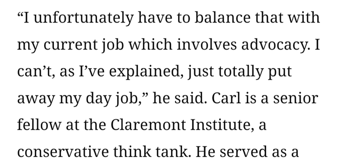 “I unfortunately have to balance that with my current job which involves advocacy. I can’t, as I’ve explained, just totally put away my day job,” he said. Carl is a senior fellow at the Claremont Institute, a conservative think tank.