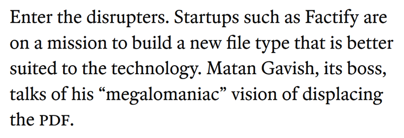 Enter the disrupters. Startups such as Factify are on a mission to build a new file type that is better suited to the technology. Matan Gavish, its boss, talks of his “megalomaniac” vision of displacing the PDF.