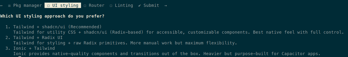 Which UI styling approach do you prefer?

  1. Tailwind + shadcn/ui (Recommended)
     Tailwind for utility CSS + shadcn/ui (Radix-based) for accessible, customizable components. Best native feel
     with full control.
  2. Tailwind + Radix UI
     Tailwind for styling + raw Radix primitives. More manual work but maximum flexibility.
  3. Ionic + Tailwind
     Ionic provides native-quality components and transitions out of the box. Heavier but purpose-built for
     Capacitor apps.