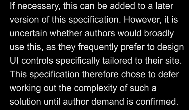 If necessary, this can be added to a later version of this specification. However, it is uncertain whether authors would broadly use this, as they frequently prefer to design UI controls specifically tailored to their site. This specification therefore chose to defer working out the complexity of such a solution until author demand is confirmed.