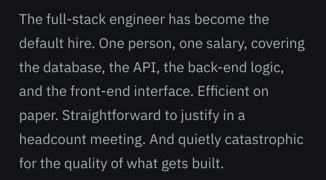 The full-stack engineer has become the default hire. One person, one salary, covering the database, the API, the back-end logic, and the front-end interface. Efficient on paper. Straightforward to justify in a headcount meeting. And quietly catastrophic for the quality of what gets built.