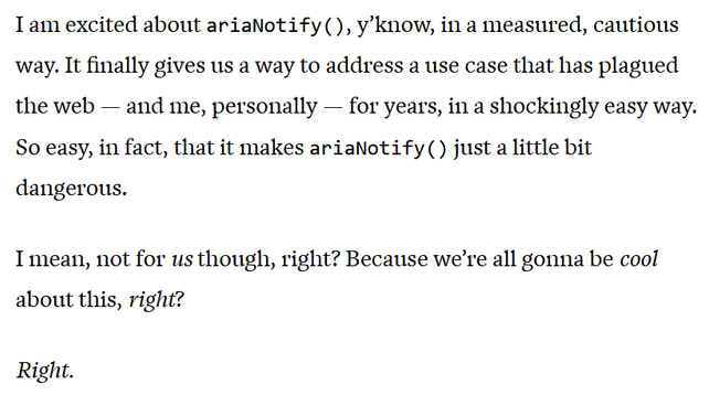 I am excited about ariaNotify(), y’know, in a measured, cautious way. It finally gives us a way to address a use case that has plagued the web — and me, personally — for years, in a shockingly easy way. So easy, in fact, that it makes ariaNotify() just a little bit dangerous.
I mean, not for us though, right? Because we’re all gonna be cool about this, right?
Right.