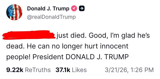 Post from Donald Trump on 21 March 2026: “[Redacted] just died. Good, I’m glad he’s dead. He can no longer hurt innocent people! President DONALD J. TRUMP”