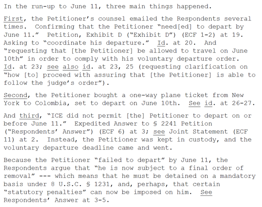 In the run-up to June 11, three main things happened.
First, the Petitioner’s counsel emailed the Respondents several times. Confirming that the Petitioner “need[ed] to depart by June 11.” Petition, Exhibit D (“Exhibit D”) (ECF 1-2) at 19. Asking to “coordinate his departure.” Id. at 20. And “requesting that [the Petitioner] be allowed to travel on June 10th” in order to comply with his voluntary departure order. Id. at 23; see also id. at 23, 25 (requesting clarification on “how [to] proceed w…