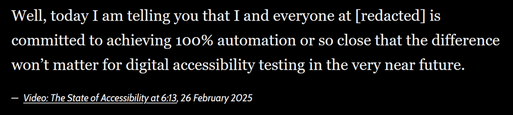 “Well, today I am telling you that I and everyone at [redacted] is committed to achieving 100% automation or so close that the difference won’t matter for digital accessibility testing in the very near future.” from Video: The State of Accessibility at 6:13, 26 February 2025.