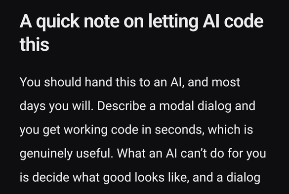 Heading: A quick note on letting AI code this.
You should hand this to an AI, and most days you will. Describe a modal dialog and you get working code in seconds, which is genuinely useful. What an AI can’t do for you is decide what good looks like […]