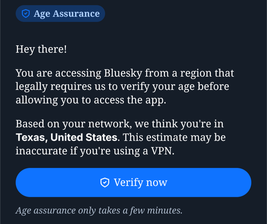 Age Assurance.
Hey there!
You are accessing Bluesky from a region that legally requires us to verify your age before allowing you to access the app.
Based on your network, we think you're in Texas, United States. This estimate may be inaccurate if you're using a VPN.
Button, verify now. 
Age assurance only takes a few minutes.
