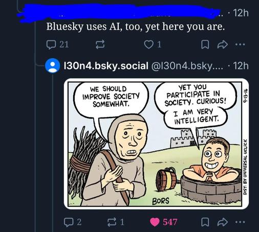 Redacted rando responding to a Bluesky post:
“Bluesky uses AI, too, yet here you are.” It has 21 replies and 1 like.
l30n4.bsky.social replies with the meme of a medieval man carrying a bundle of sticks and saying, “We should improve society somewhat,” as a modern white guy climbs out of a well and says, “yet you participate in society, curious! I am very intelligent.” It has 2 replies, 1 repost, and 547 likes (including mine).