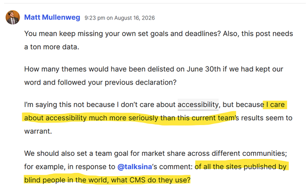 Matt Mullenweg, 9:23 pm on August 16, 2026: You mean keep missing your own set goals and deadlines? Also, this post needs a ton more data.
How many themes would have been delisted on June 30th if we had kept our word and followed your previous declaration?
I’m saying this not because I don’t care about accessibility, but because I care about accessibility much more seriously than this current team’s results seem to warrant.
We should also set a team goal for market share across different commun…