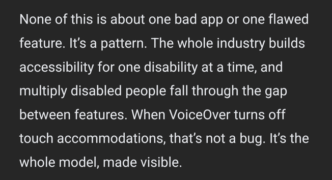 None of this is about one bad app or one flawed feature. It’s a pattern. The whole industry builds accessibility for one disability at a time, and multiply disabled people fall through the gap between features. When VoiceOver turns off touch accommodations, that’s not a bug. It’s the whole model, made visible.