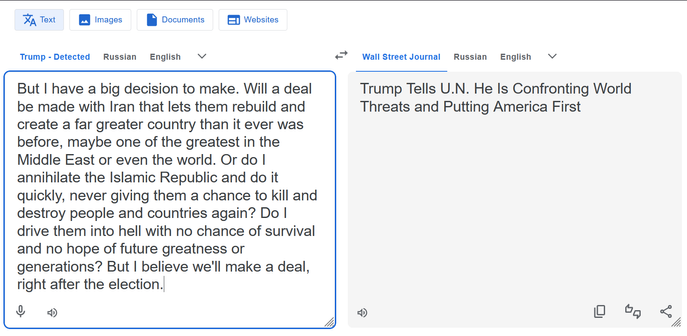 Google Translate with an input of Trump (versus Russian or English) with the text, “But I have a big decision to make. Will a deal be made with Iran that lets them rebuild and create a far greater country than it ever was before, maybe one of the greatest in the Middle East or even the world. Or do I annihilate the Islamic Republic and do it quickly, never giving them a chance to kill and destroy people and countries again? Do I drive them into hell with no chance of survival and no hope of fut…