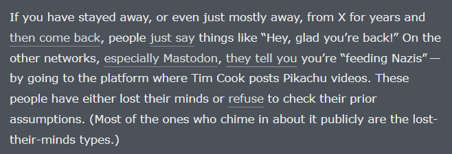 If you have stayed away, or even just mostly away, from X for years and then come back, people just say things like “Hey, glad you’re back!” On the other networks, especially Mastodon, they tell you you’re “feeding Nazis” — by going to the platform where Tim Cook posts Pikachu videos. These people have either lost their minds or refuse to check their prior assumptions. (Most of the ones who chime in about it publicly are the lost-their-minds types.)